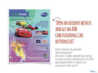 "Openanaccountwithus
andgetanATM
cardfeaturingCars
orPrincesses"
Ever heard of gender
stereotyping?
Are you really speaking trying
to get young customers or their
grandparents to open an
account with you?
 
