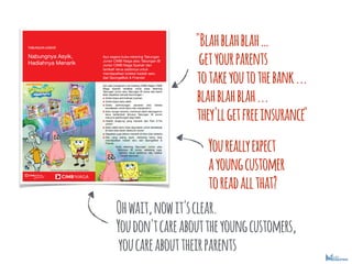 "Blahblahblah
getyourparents
totakeyoutothebank...
blahblahblah...
they'llgetfreeinsurance"
Youreallyexpect
ayoungcustomer
toreadallthat?
Ohwait,nowit'sclear.
Youdon'tcareabouttheyoungcustomers,
youcareabouttheirparents
 