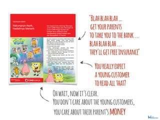 "Blahblahblah
getyourparents
totakeyoutothebank...
blahblahblah...
they'llgetfreeinsurance"
Youreallyexpect
ayoungcustomer
toreadallthat?
Ohwait,nowit'sclear.
Youdon'tcareabouttheyoungcustomers,
youcareabouttheirparentsmoney
 