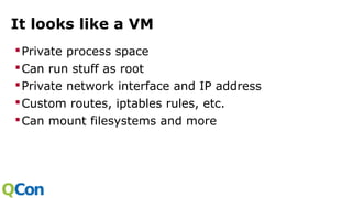 It looks like a VM
Private process space
Can run stuff as root
Private network interface and IP address
Custom routes, iptables rules, etc.
Can mount filesystems and more
 