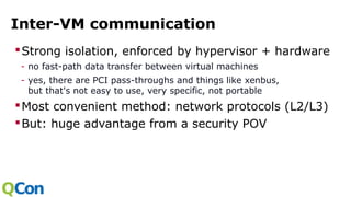 Inter-VM communication
Strong isolation, enforced by hypervisor + hardware
- no fast-path data transfer between virtual machines
- yes, there are PCI pass-throughs and things like xenbus,
but that's not easy to use, very specific, not portable
Most convenient method: network protocols (L2/L3)
But: huge advantage from a security POV
 