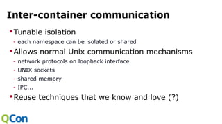 Inter-container communication
Tunable isolation
- each namespace can be isolated or shared
Allows normal Unix communication mechanisms
- network protocols on loopback interface
- UNIX sockets
- shared memory
- IPC...
Reuse techniques that we know and love (?)
 