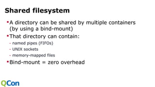 Shared filesystem
A directory can be shared by multiple containers
(by using a bind-mount)
That directory can contain:
- named pipes (FIFOs)
- UNIX sockets
- memory-mapped files
Bind-mount = zero overhead
 