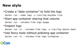 New style
Create a “data container” to hold the logs
docker run --name logs -v /var/log busybox true
Start app container sharing that volume
docker run --volumes-from logs myapp
Inspect logs
docker run -ti --volumes-from logs -w /var/log ubuntu bash
Use fancy tools without polluting app container
docker run -ti --volumes-from logs turbogrep ...
 
