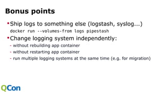 Bonus points
Ship logs to something else (logstash, syslog...)
docker run --volumes-from logs pipestash
Change logging system independently:
- without rebuilding app container
- without restarting app container
- run multiple logging systems at the same time (e.g. for migration)
 