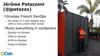 Jérôme Petazzoni
(@jpetazzo)
Grumpy French DevOps
- Go away or I will replace you
with a very small shell script
Runs everything in containers
- Docker-in-Docker
- VPN-in-Docker
- KVM-in-Docker
- Xorg-in-Docker
- ...
 