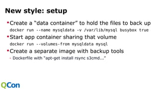 New style: setup
Create a “data container” to hold the files to back up
docker run --name mysqldata -v /var/lib/mysql busybox true
Start app container sharing that volume
docker run --volumes-from mysqldata mysql
Create a separate image with backup tools
- Dockerfile with “apt-get install rsync s3cmd...”
 