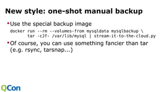 New style: one-shot manual backup
Use the special backup image
docker run --rm --volumes-from mysqldata mysqlbackup 
tar -cJf- /var/lib/mysql | stream-it-to-the-cloud.py
Of course, you can use something fancier than tar
(e.g. rsync, tarsnap...)
 