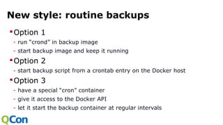 New style: routine backups
Option 1
- run “crond” in backup image
- start backup image and keep it running
Option 2
- start backup script from a crontab entry on the Docker host
Option 3
- have a special “cron” container
- give it access to the Docker API
- let it start the backup container at regular intervals
 