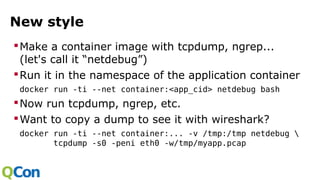 New style
Make a container image with tcpdump, ngrep...
(let's call it “netdebug”)
Run it in the namespace of the application container
docker run -ti --net container:<app_cid> netdebug bash
Now run tcpdump, ngrep, etc.
Want to copy a dump to see it with wireshark?
docker run -ti --net container:... -v /tmp:/tmp netdebug 
tcpdump -s0 -peni eth0 -w/tmp/myapp.pcap
 