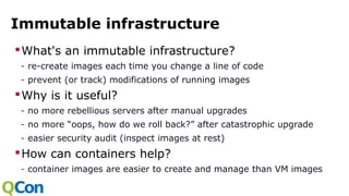Immutable infrastructure
What's an immutable infrastructure?
- re-create images each time you change a line of code
- prevent (or track) modifications of running images
Why is it useful?
- no more rebellious servers after manual upgrades
- no more “oops, how do we roll back?” after catastrophic upgrade
- easier security audit (inspect images at rest)
How can containers help?
- container images are easier to create and manage than VM images
 