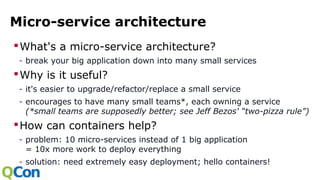 Micro-service architecture
What's a micro-service architecture?
- break your big application down into many small services
Why is it useful?
- it's easier to upgrade/refactor/replace a small service
- encourages to have many small teams*, each owning a service
(*small teams are supposedly better; see Jeff Bezos' “two-pizza rule”)
How can containers help?
- problem: 10 micro-services instead of 1 big application
= 10x more work to deploy everything
- solution: need extremely easy deployment; hello containers!
 