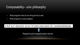 Composability– unix philosophy
• Write programs that do one thing and do it well.
• Write programs to work together.
tr 'A-Z' 'a-z' < doc.txt | tr -cs 'a-z' 'n' | sort | uniq | comm -23 - /usr/share/dict/words
Program to print misspelt words in doc.txt
 