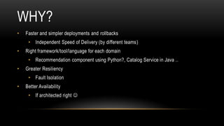WHY?
• Faster and simpler deployments and rollbacks
• Independent Speed of Delivery (by different teams)
• Right framework/tool/language for each domain
• Recommendation component using Python?, Catalog Service in Java ..
• Greater Resiliency
• Fault Isolation
• Better Availability
• If architected right 
 