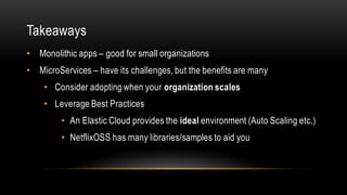 Takeaways
• Monolithic apps – good for small organizations
• MicroServices – have its challenges, but the benefits are many
• Consider adopting when your organization scales
• Leverage Best Practices
• An Elastic Cloud provides the ideal environment (Auto Scaling etc.)
• NetflixOSS has many libraries/samples to aid you
 