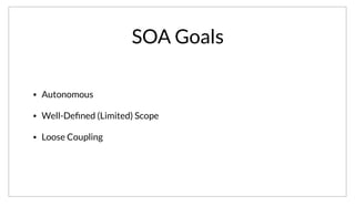 SOA Goals
• Autonomous
• Well-Deﬁned (Limited) Scope
• Loose Coupling
More fundamental however is the goals of SOA. Again many definitions are possible, but the one I prefer is that a service should be as autonomous as
possible, it’s scope should be well-defined but limited. This means you can’t define the scope of your service as “Twitter”. Lastly, there should be a loose
coupling between services.
 