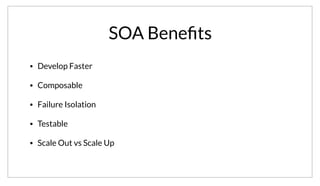 SOA Beneﬁts
• Develop Faster
• Composable
• Failure Isolation
• Testable
• Scale Out vs Scale Up
Given that we stick to our goals, using a SOA architecture has many benefits. In many ways this is analogous to writing a single enormous function or
decomposing into many sub-routines. We can develop faster since we can reason about the problem domain. Services can be composed together to build
higher level applications. We can isolate failure domains to specific services. Each service becomes more testable as we know the inputs and outputs.
Lastly, services enable a scale out instead of a scale up approach as well.
 