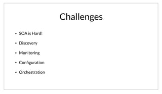 Challenges
• SOA is Hard!
• Discovery
• Monitoring
• Conﬁguration
• Orchestration
That said, SOA isn’t without it’s challenges. In fact, SOA is hard. There are a number of big challenges including Service Discovery, Monitoring,
Configuration and Orchestration.
 
