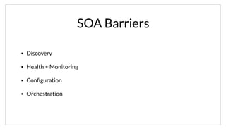SOA Barriers
• Discovery
• Health + Monitoring
• Conﬁguration
• Orchestration
So clearly there are some barriers to SOA. However, putting everything in a monolith doesn’t solve many of these problems either. Ultimately, none of
these problems are new, they’ve been around for a while, and there are existing solutions.
 