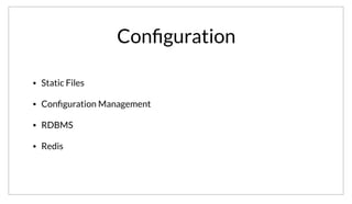 Conﬁguration
• Static Files
• Conﬁguration Management
• RDBMS
• Redis
Configuration has probably been an issue from the moment the first application was written. This is probably the least painful problem, as most
configuration tends to be relatively static. It is possible to have more dynamic configuration using config management tools, databases, redis, etc. These
allow for a higher level of runtime configuration that is easy to change. Unfortunately, many of these approaches suffer from issues of speed, scalability or
fault tolerance.
 