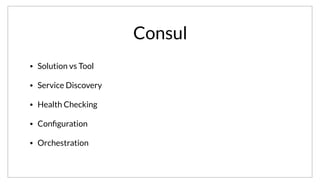 Consul
• Solution vs Tool
• Service Discovery
• Health Checking
• Conﬁguration
• Orchestration
Consul is a tool, but the goal is to focus on high-level solutions. We want to give you the house and the hammer. Ultimately, it tackles all the challenges
presented by a service oriented architecture.
 