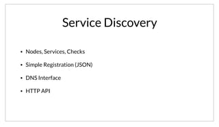 Service Discovery
• Nodes, Services, Checks
• Simple Registration (JSON)
• DNS Interface
• HTTP API
Service discovery is at the heart of Consul. Consul uniquely blends service discovery with health checking, which is absolutely crucial. Registering services
with Consul requires no code, instead a simple JSON file is provided that describes the service and optionally provides health checks. The checks are
Nagios compatible, which means almost every conceivable service already has a pre-written check. Querying data out of Consul is done using either a
DNS interface or the HTTP API.
 
