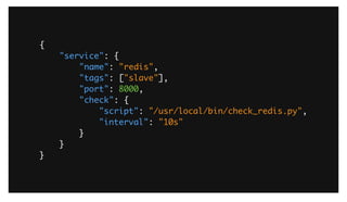 {	
"service": {	
"name": "redis",	
"tags": ["slave"],	
"port": 8000,	
"check": {	
"script": "/usr/local/bin/check_redis.py",	
"interval": "10s"	
}	
}	
}
As an example, here is a simple JSON registration for a redis service. We are declaring the service name, providing a tag, indicating its a ‘slave’ node, the
port and lastly a health check. We’ve provided a nagios compatible check that is run on a 10 second interval to check health.
 