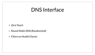 DNS Interface
• Zero Touch
• Round-Robin DNS (Randomized)
• Filters on Health Checks
Using a DNS based discovery approach allows for a zero-touch integration with Consul. No application code changes. JSON files are provided to register
services, and discovery is done transparently at the DNS level.
Additionally, the DNS records returned are randomized, so you get a round-robin form of load balancing. Entries for services that are failing health checks
are automatically filtered out to avoid routing to unhealthy hosts.
 