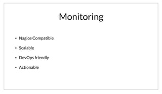Monitoring
• Nagios Compatible
• Scalable
• DevOps friendly
• Actionable
As I mentioned, the monitoring features are deeply integrated into the service discovery of Consul. When building Consul, we wanted to ensure that the
checks would be compatible with the existing nagios ecosystem, but unlike nagios we wanted the checks to be scalable, devops friendly and actionable.
 