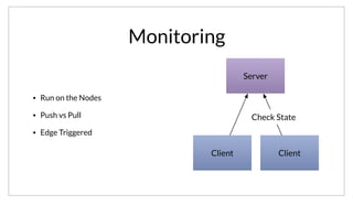 Server
Client Client
Check State
Monitoring
• Run on the Nodes
• Push vs Pull
• Edge Triggered
As a result, we spent a lot of time designing this feature. We wanted to ensure Consul could scale to thousands of machines, so instead of the central
servers using SSH to run the checks remotely in effect a “Pull” model, Consul runs the health checks on the edges and uses a “Push” model. This allows
for a major optimization which is to only do edge triggering. If a health check is in a stable state, we don’t need to update the servers. This provides
multiple orders of magnitude reduction in write volume.
 