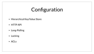 Conﬁguration
• Hierarchical Key/Value Store
• HTTP API
• Long-Polling
• Locking
• ACLs
To support application configuration, Consul provides a hierarchical Key/Value store. The KV store is available through a simple HTTP API. It provides
support for long-polling of changes, distributed locking, and ACLs. This provides a rich set of primitives to integrate applications.
 