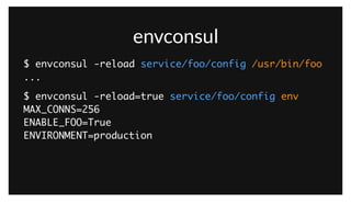 envconsul
$ envconsul -reload service/foo/config /usr/bin/foo	
...
$ envconsul -reload=true service/foo/config env	
MAX_CONNS=256	
ENABLE_FOO=True	
ENVIRONMENT=production	
!
In practice, there are a few common ways of integrating application configuration with Consul. One approach is a tool called ‘envconsul’. Inspired by
‘envdir’, it simply reads the keys from the KV store at a given prefix, and sets them as environmental variables for the application. It can optionally reload
the application on configuration changes, allowing real-time changes to be made.
 