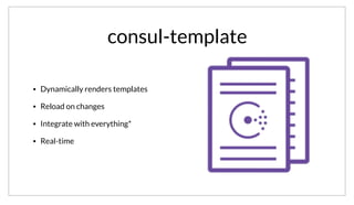 consul-template
• Dynamically renders templates
• Reload on changes
• Integrate with everything*
• Real-time
Another approach is to use a tool like consul-template. This allows templates to be rendered using dynamic values read from the KV store. consul-
template also handles watching for any changes, so that the config file can be re-rendered and the application reloaded, allowing for the same realtime
response to changes.
 