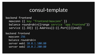 consul-template
backend frontend	
maxconn 256	
balance roundrobin	
server web1 10.0.1.100:80	
server web2 10.0.2.200:80
backend frontend	
maxconn {{ key "frontend/maxconn" }}	
balance roundrobin{{range service "app.frontend"}}	
service {{.ID}} {{.Address}}:{{.Port}}{{end}}
consul-template also integrates with both the KV store and the service catalog. This lets us do things like populate an HAProxy configuration with
variables like the maximum connection count from the KV store, and the list of healthy servers from the service catalog. All of this is without HAProxy
needing to be aware of Consul in any way, consul-template just glues the two together.
 