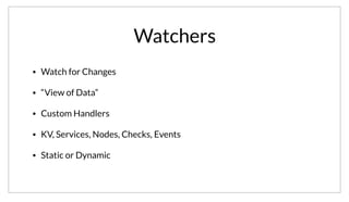 Watchers
• Watch for Changes
• “View of Data”
• Custom Handlers
• KV, Services, Nodes, Checks, Events
• Static or Dynamic
Watches are the simplest way to react to changes using Consul. A watcher is basically a pairing between a “view of data” and a custom handler. The
“data” you care about can be KV data, services, nodes, health checks, or custom events. The handler can be any executable, letting operators customize
behavior. Watches can be configured either statically using configuration or with the “consul watch” command dynamically.
 