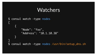 Watchers
$ consul watch -type nodes	
[	
{	
"Node": "foo",	
"Address": "10.1.10.38"	
}	
]	
$ consul watch -type nodes /usr/bin/setup_dns.sh
As an example, a watcher can be setup to watch for changes to the nodes list. Any time a new node joins or leaves the cluster, the handler will be invoked.
If we invoke it without a handler, we just get the current result set. We can also specify a handler which gets updates over stdin and is free to react in any
way. For example, we could update our BIND configuration.
 