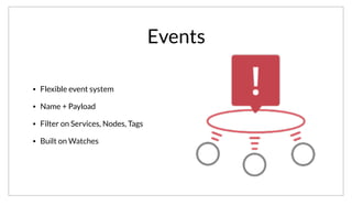 Events
• Flexible event system
• Name + Payload
• Filter on Services, Nodes, Tags
• Built on Watches
Building on watches, Consul includes a flexible event system that can be used for any purpose. Events are fired with a name and payload, and handlers
can be registered to respond to events. Events can filter on services, nodes and tags, so that you can target the machines that should process the event.
Because events are built on watches, they operate in the same way. Either statically configured or using consul watch.
 