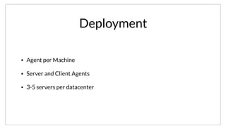 Deployment
• Agent per Machine
• Server and Client Agents
• 3-5 servers per datacenter
We’ve talked about the What and Why with Consul, but not the How. Consul requires the use of an agent, which runs on every machine. The agent can be
in either a client or server mode. Each datacenter must have at least one server, but usually either 3 or 5 are deployed for fault tolerance.
 