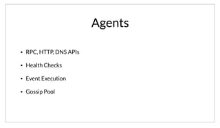 Agents
• RPC, HTTP, DNS APIs
• Health Checks
• Event Execution
• Gossip Pool
All of the agents, regardless of being in a client or server mode provide the same set of RPC, HTTP, and DNS APIs. As a client of Consul, the difference is
transparent. The queries are appropriately forwarded to a server, either in the local or a remote datacenter if appropriate. All the agents run health checks
and handle even execution locally and push results to the servers as appropriate.
 