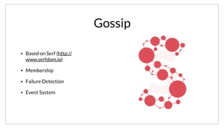 Gossip
• Based on Serf (http://
www.serfdom.io)
• Membership
• Failure Detection
• Event System
The Gossip pool the agents participate in is based on Serf. Serf can be used an independent Cli or embedded as a library like in Consuls case. It provides
membership, failure detection and an event system.
 