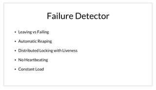 Failure Detector
• Leaving vs Failing
• Automatic Reaping
• Distributed Locking with Liveness
• No Heartbeating
• Constant Load
In addition to membership, the gossip layer provides a distributed failure detector. This provides a number of useful features. It allows us to distinguish
between a node leaving the cluster and failing. This allows us to reap nodes from the service catalog automatically. It also lets us build distributed locking
in a way that provides liveness, meaning progress can be made in the face of failure. The distributed nature of the detector means that we also don’t use
centralized heartbeating and have a constant load on the servers regardless of cluster size.
 