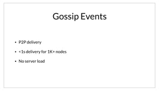 Gossip Events
• P2P delivery
• <1s delivery for 1K+ nodes
• No server load
Lastly, the gossip layer provides a very efficient event system. Because messages are delivered peer-to-peer, we get sub-second delivery on clusters with
thousands of nodes. It also avoids placing load on central servers to manage delivery and broadcast of events.
 