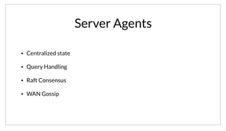 Server Agents
• Centralized state
• Query Handling
• Raft Consensus
• WAN Gossip
The server nodes are the “brains” of the cluster. They maintain the state, and replicate data between themselves. They are also responsible for responding
to queries. As a detail, they make use of the Raft Consensus protocol, which is a simplification of Paxos. They also participate in a WAN gossip pool, this
means the servers are aware of the other data centers and can forward requests as appropriate.
 