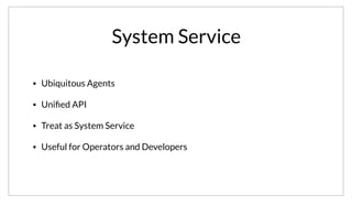 System Service
• Ubiquitous Agents
• Uniﬁed API
• Treat as System Service
• Useful for Operators and Developers
Because of the design of Consul, the agent ends up being ubiquitously deployed. Additionally, since the API is unified across agent types, from a user
perspective we are guarded from the internal details of Consuls implementation. In this way, you can think of Consul as a system service, that can be used
by system operators and developers.
 