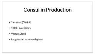 Consul in Production
• 2K+ stars (GitHub)
• 100K+ downloads
• VagrantCloud
• Large-scale customer deploys
To really see the impact of Consul, it’s useful to see cases of its use in production. The popularity of Consul is really quite staggering. It has over 2K stars
on GitHub, and over 100K downloads. It is the backbone of HashiCorp’s VagrantCloud infrastructure, which I’ll talk more about. It also has seen some very
large-scale customer deploys as well.
 