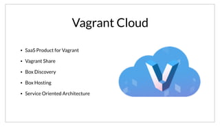 Vagrant Cloud
• SaaS Product for Vagrant
• Vagrant Share
• Box Discovery
• Box Hosting
• Service Oriented Architecture
Vagrant Cloud is a SaaS service for Vagrant. It powers the “share” feature of Vagrant,
provides box discovery and hosting. This includes the actual VM images and the associated metadata. I believe it recently crossed the 2M+ mark for box
downloads. All of it is built around a service oriented architecture build on Consul.
 