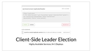 Client-Side Leader Election
Highly Available Services, N+1 Deploys
It also provides an essential building block for doing client-side leader election. This allows us to have highly available services. Instead of deploying a
single instance of a service, we can deploy N+1 and use the leader election to ensure only one instances is running. Best of all, Consul gives us insight into
details like who is the current leader very easily.
 