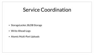 Service Coordination
• StorageLocker, BLOB Storage
• Write-Ahead-Logs
• Atomic Multi-Part Uploads
Lastly, one of my favorite uses of Consul internally is for a service we call StorageLocker. It is a relatively simple service, it provides BLOB Storage with a
simple Put, Get, Delete API. StorageLocker protects against partial failures by using a Write Ahead Log. The WAL logs are stored in Consul and tied to its
Session and Health Checking. This allows us to get atomic multi part uploads to backends like S3.
 