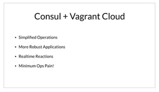 Consul + Vagrant Cloud
• Simpliﬁed Operations
• More Robust Applications
• Realtime Reactions
• Minimum Ops Pain!
In summary, using Consul with Vagrant Cloud has simplified our ops efforts. Building our applications in a Consul aware manner has allowed us to make
more robust applications by using the available primitives instead of rolling them into the app. We get real-time responsiveness to changes in
configuration or deployed instance, and best of all we’ve suffered no ops pain. It just works.
 