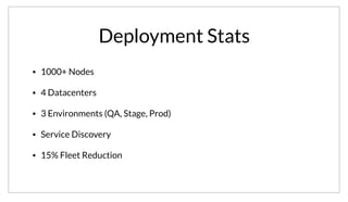 Deployment Stats
• 1000+ Nodes
• 4 Datacenters
• 3 Environments (QA, Stage, Prod)
• Service Discovery
• 15% Fleet Reduction
This particular deployment has over 1000 nodes. This spans 4 datacenters, with 3 different regions per data center. They are primarily using Consul for
Service Discovery, but they’ve already reduced their fleet size by 15% by just removing intermediary load balancers.
 